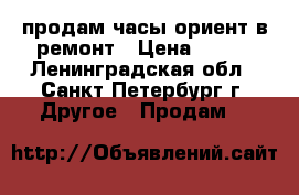 продам часы ориент в ремонт › Цена ­ 450 - Ленинградская обл., Санкт-Петербург г. Другое » Продам   